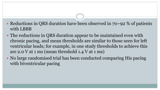  Reductions in QRS duration have been observed in 70–92 % of patients
with LBBB
 The reductions in QRS duration appear to be maintained even with
chronic pacing, and mean thresholds are similar to those seen for left
ventricular leads; for example, in one study thresholds to achieve this
are 2.0 V at 1 ms (mean threshold 1.4 V at 1 ms)
 No large randomised trial has been conducted comparing His pacing
with biventricular pacing
 
