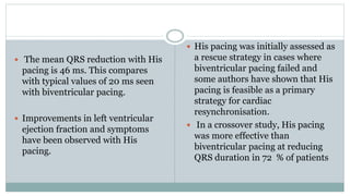  The mean QRS reduction with His
pacing is 46 ms. This compares
with typical values of 20 ms seen
with biventricular pacing.
 Improvements in left ventricular
ejection fraction and symptoms
have been observed with His
pacing.
 His pacing was initially assessed as
a rescue strategy in cases where
biventricular pacing failed and
some authors have shown that His
pacing is feasible as a primary
strategy for cardiac
resynchronisation.
 In a crossover study, His pacing
was more effective than
biventricular pacing at reducing
QRS duration in 72 % of patients
 