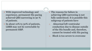  With improved technology and
experience, permanent His pacing
achieved QRS narrowing in 90 %
of patients.
 In about 10% to 30% of patients,
LBBB may not be correctable by
permanent HBP.
 The reasons for failure in
achieving QRS narrowing is not
fully understood. It is possible this
subgroup of patients have
1. Abnormal left ventricular
conduction due to disease outside
of the His bundle and, therefore,
cannot be treated with His pacing
2. Block is too severe to overcome
 
