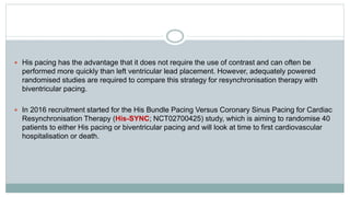  His pacing has the advantage that it does not require the use of contrast and can often be
performed more quickly than left ventricular lead placement. However, adequately powered
randomised studies are required to compare this strategy for resynchronisation therapy with
biventricular pacing.
 In 2016 recruitment started for the His Bundle Pacing Versus Coronary Sinus Pacing for Cardiac
Resynchronisation Therapy (His-SYNC; NCT02700425) study, which is aiming to randomise 40
patients to either His pacing or biventricular pacing and will look at time to first cardiovascular
hospitalisation or death.
 