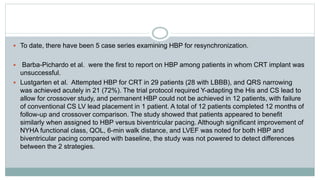  To date, there have been 5 case series examining HBP for resynchronization.
 Barba-Pichardo et al. were the first to report on HBP among patients in whom CRT implant was
unsuccessful.
 Lustgarten et al. Attempted HBP for CRT in 29 patients (28 with LBBB), and QRS narrowing
was achieved acutely in 21 (72%). The trial protocol required Y-adapting the His and CS lead to
allow for crossover study, and permanent HBP could not be achieved in 12 patients, with failure
of conventional CS LV lead placement in 1 patient. A total of 12 patients completed 12 months of
follow-up and crossover comparison. The study showed that patients appeared to benefit
similarly when assigned to HBP versus biventricular pacing. Although significant improvement of
NYHA functional class, QOL, 6-min walk distance, and LVEF was noted for both HBP and
biventricular pacing compared with baseline, the study was not powered to detect differences
between the 2 strategies.
 