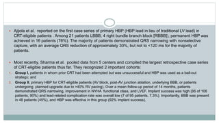  Ajijola et al. reported on the first case series of primary HBP (HBP lead in lieu of traditional LV lead) in
CRT-eligible patients . Among 21 patients LBBB, 4 right bundle branch block [RBBB]), permanent HBP was
achieved in 16 patients (76%). The majority of patients demonstrated QRS narrowing with nonselective
capture, with an average QRS reduction of approximately 30%, but not to <120 ms for the majority of
patients.
 Most recently, Sharma et al. pooled data from 5 centers and compiled the largest retrospective case series
of CRT-eligible patients thus far. They recognized 2 important cohorts:
1. Group I, patients in whom prior CRT had been attempted but was unsuccessful and HBP was used as a bail-out
strategy; and
2. Group II, primary HBP for CRT-eligible patients (AV block, post-AV junction ablation, underlying BBB, or patients
undergoing planned upgrade due to >40% RV pacing). Over a mean follow-up period of 14 months, patients
demonstrated QRS narrowing, improvement in NYHA functional class, and LVEF. Implant success was high (95 of 106
patients, 90%) and lead-related complication rate was overall low (7 of 95 patients, 7.3%). Importantly, BBB was present
in 48 patients (45%), and HBP was effective in this group (92% implant success).
 