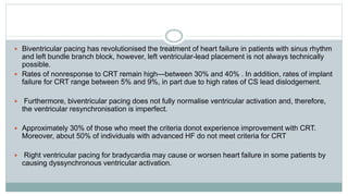  Biventricular pacing has revolutionised the treatment of heart failure in patients with sinus rhythm
and left bundle branch block, however, left ventricular-lead placement is not always technically
possible.
 Rates of nonresponse to CRT remain high—between 30% and 40% . In addition, rates of implant
failure for CRT range between 5% and 9%, in part due to high rates of CS lead dislodgement.
 Furthermore, biventricular pacing does not fully normalise ventricular activation and, therefore,
the ventricular resynchronisation is imperfect.
 Approximately 30% of those who meet the criteria donot experience improvement with CRT.
Moreover, about 50% of individuals with advanced HF do not meet criteria for CRT
 Right ventricular pacing for bradycardia may cause or worsen heart failure in some patients by
causing dyssynchronous ventricular activation.
 