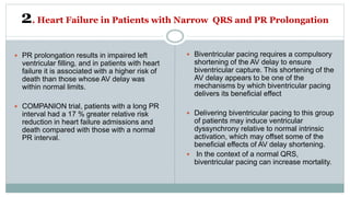 2. Heart Failure in Patients with Narrow QRS and PR Prolongation
 PR prolongation results in impaired left
ventricular filling, and in patients with heart
failure it is associated with a higher risk of
death than those whose AV delay was
within normal limits.
 COMPANION trial, patients with a long PR
interval had a 17 % greater relative risk
reduction in heart failure admissions and
death compared with those with a normal
PR interval.
 Biventricular pacing requires a compulsory
shortening of the AV delay to ensure
biventricular capture. This shortening of the
AV delay appears to be one of the
mechanisms by which biventricular pacing
delivers its beneficial effect
 Delivering biventricular pacing to this group
of patients may induce ventricular
dyssynchrony relative to normal intrinsic
activation, which may offset some of the
beneficial effects of AV delay shortening.
 In the context of a normal QRS,
biventricular pacing can increase mortality.
 