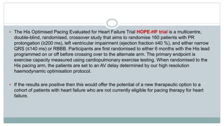  The His Optimised Pacing Evaluated for Heart Failure Trial HOPE-HF trial is a multicentre,
double-blind, randomised, crossover study that aims to randomise 160 patients with PR
prolongation (≥200 ms), left ventricular impairment (ejection fraction ≤40 %), and either narrow
QRS (≤140 ms) or RBBB. Participants are first randomised to either 6 months with the His lead
programmed on or off before crossing over to the alternate arm. The primary endpoint is
exercise capacity measured using cardiopulmonary exercise testing. When randomised to the
His pacing arm, the patients are set to an AV delay determined by our high resolution
haemodynamic optimisation protocol.
 If the results are positive then this would offer the potential of a new therapeutic option to a
cohort of patients with heart failure who are not currently eligible for pacing therapy for heart
failure.
 