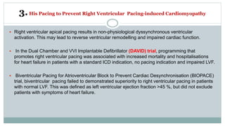 3.His Pacing to Prevent Right Ventricular Pacing-induced Cardiomyopathy
 Right ventricular apical pacing results in non-physiological dyssynchronous ventricular
activation. This may lead to reverse ventricular remodelling and impaired cardiac function.
 In the Dual Chamber and VVI Implantable Defibrillator (DAVID) trial, programming that
promotes right ventricular pacing was associated with increased mortality and hospitalisations
for heart failure in patients with a standard ICD indication, no pacing indication and impaired LVF.
 Biventricular Pacing for Atrioventricular Block to Prevent Cardiac Desynchronisation (BIOPACE)
trial, biventricular pacing failed to demonstrated superiority to right ventricular pacing in patients
with normal LVF. This was defined as left ventricular ejection fraction >45 %, but did not exclude
patients with symptoms of heart failure.
 