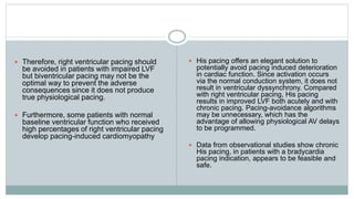  Therefore, right ventricular pacing should
be avoided in patients with impaired LVF
but biventricular pacing may not be the
optimal way to prevent the adverse
consequences since it does not produce
true physiological pacing.
 Furthermore, some patients with normal
baseline ventricular function who received
high percentages of right ventricular pacing
develop pacing-induced cardiomyopathy
 His pacing offers an elegant solution to
potentially avoid pacing induced deterioration
in cardiac function. Since activation occurs
via the normal conduction system, it does not
result in ventricular dyssynchrony. Compared
with right ventricular pacing, His pacing
results in improved LVF both acutely and with
chronic pacing. Pacing-avoidance algorithms
may be unnecessary, which has the
advantage of allowing physiological AV delays
to be programmed.
 Data from observational studies show chronic
His pacing, in patients with a bradycardia
pacing indication, appears to be feasible and
safe.
 