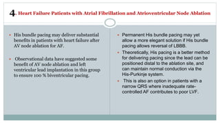 4. Heart Failure Patients with Atrial Fibrillation and Atrioventricular Node Ablation
 His bundle pacing may deliver substantial
benefits in patients with heart failure after
AV node ablation for AF.
 Observational data have suggested some
benefit of AV node ablation and left
ventricular lead implantation in this group
to ensure 100 % biventricular pacing.
 Permanent His bundle pacing may yet
allow a more elegant solution if His bundle
pacing allows reversal of LBBB.
 Theoretically, His pacing is a better method
for delivering pacing since the lead can be
positioned distal to the ablation site, and
can maintain normal conduction via the
His-Purkinje system.
 This is also an option in patients with a
narrow QRS where inadequate rate-
controlled AF contributes to poor LVF.
 