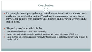 Conclusion
 His pacing is a novel pacing therapy that allows ventricular stimulation to occur
via the normal conduction system. Therefore, it maintains normal ventricular
activation in patients with a narrow QRS duration and may even reverse bundle
branch block.
 His pacing may be beneficial in the :
1. prevention of pacing-induced cardiomyopathy,
2. as an alternative to biventricular pacing in patients with heart failure and LBBB, and
3. as a method for extending pacing therapy for heart failure to patients with narrow QRS and PR
prolongation
 