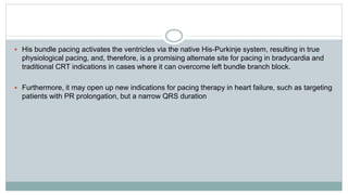  His bundle pacing activates the ventricles via the native His-Purkinje system, resulting in true
physiological pacing, and, therefore, is a promising alternate site for pacing in bradycardia and
traditional CRT indications in cases where it can overcome left bundle branch block.
 Furthermore, it may open up new indications for pacing therapy in heart failure, such as targeting
patients with PR prolongation, but a narrow QRS duration
 