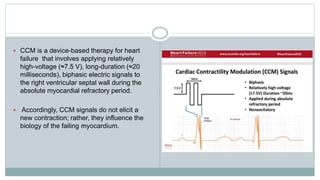  CCM is a device-based therapy for heart
failure that involves applying relatively
high-voltage (≈7.5 V), long-duration (≈20
milliseconds), biphasic electric signals to
the right ventricular septal wall during the
absolute myocardial refractory period.
 Accordingly, CCM signals do not elicit a
new contraction; rather, they influence the
biology of the failing myocardium.
 