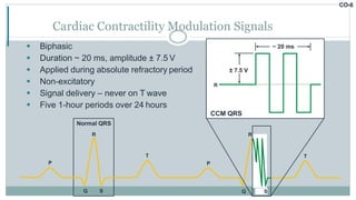 CO-6
 Biphasic
 Duration ~ 20 ms, amplitude ± 7.5 V
 Applied during absolute refractory period
 Non-excitatory
 Signal delivery – never on T wave
 Five 1-hour periods over 24 hours
Cardiac Contractility Modulation Signals
P
Q S
T
P
Q S
T
R
~ 20 ms
± 7.5 V
R
CCM QRS
S
Normal QRS
R
 