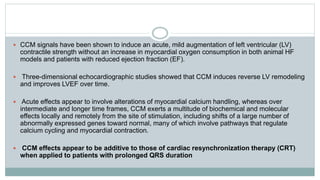  CCM signals have been shown to induce an acute, mild augmentation of left ventricular (LV)
contractile strength without an increase in myocardial oxygen consumption in both animal HF
models and patients with reduced ejection fraction (EF).
 Three-dimensional echocardiographic studies showed that CCM induces reverse LV remodeling
and improves LVEF over time.
 Acute effects appear to involve alterations of myocardial calcium handling, whereas over
intermediate and longer time frames, CCM exerts a multitude of biochemical and molecular
effects locally and remotely from the site of stimulation, including shifts of a large number of
abnormally expressed genes toward normal, many of which involve pathways that regulate
calcium cycling and myocardial contraction.
 CCM effects appear to be additive to those of cardiac resynchronization therapy (CRT)
when applied to patients with prolonged QRS duration
 