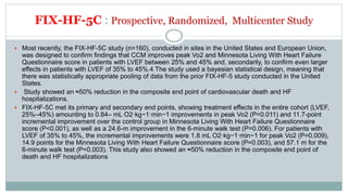 FIX-HF-5C : Prospective, Randomized, Multicenter Study
 Most recently, the FIX-HF-5C study (n=160), conducted in sites in the United States and European Union,
was designed to confirm findings that CCM improves peak Vo2 and Minnesota Living With Heart Failure
Questionnaire score in patients with LVEF between 25% and 45% and, secondarily, to confirm even larger
effects in patients with LVEF of 35% to 45%.4 The study used a bayesian statistical design, meaning that
there was statistically appropriate pooling of data from the prior FIX-HF-5 study conducted in the United
States.
 Study showed an ≈50% reduction in the composite end point of cardiovascular death and HF
hospitalizations.
 FIX-HF-5C met its primary and secondary end points, showing treatment effects in the entire cohort (LVEF,
25%–45%) amounting to 0.84– mL O2·kg−1·min−1 improvements in peak Vo2 (P=0.011) and 11.7-point
incremental improvement over the control group in Minnesota Living With Heart Failure Questionnaire
score (P<0.001), as well as a 24.6-m improvement in the 6-minute walk test (P=0.006). For patients with
LVEF of 35% to 45%, the incremental improvements were 1.8 mL O2·kg−1·min−1 for peak Vo2 (P=0.009),
14.9 points for the Minnesota Living With Heart Failure Questionnaire score (P=0.003), and 57.1 m for the
6-minute walk test (P=0.003). This study also showed an ≈50% reduction in the composite end point of
death and HF hospitalizations
 