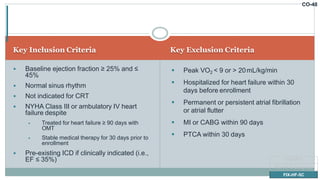 CO-48
Key Inclusion Criteria Key Exclusion Criteria
 Baseline ejection fraction ≥ 25% and ≤
45%
 Normal sinus rhythm
 Not indicated for CRT
 NYHA Class III or ambulatory IV heart
failure despite
 Treated for heart failure ≥ 90 days with
OMT
 Stable medical therapy for 30 days prior to
enrollment
 Pre-existing ICD if clinically indicated (i.e.,
EF ≤ 35%)
 Peak VO2 < 9 or > 20mL/kg/min
 Hospitalized for heart failure within 30
days before enrollment
 Permanent or persistent atrial fibrillation
or atrial flutter
 MI or CABG within 90 days
 PTCA within 30 days
FIX-HF-5
FIX-HF-5 Subgroup
FIX-HF-5C
 