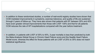  In addition to these randomized studies, a number of real-world registry studies have shown that
CCM mediated improvements in symptoms, exercise tolerance, and quality of life are sustained
through 2 years of follow-up. They have also shown that patients with EF between 35% and 45%
have even greater clinical improvements than those with LVEF <35% and that for all patients
CCM reduces the rate of HF hospitalizations compared with the year before treatment.
 In addition, in patients with LVEF of 35% to 45%, 3-year mortality is less than predicted by both
the Meta-Analysis Global Group in Chronic Heart Failure score and the Seattle Heart Failure
Model score, whereas the effect for those patients with an LVEF of 25% to 35% does not reach
statistical significance.
 