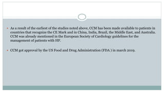  As a result of the earliest of the studies noted above, CCM has been made available to patients in
countries that recognize the CE Mark and in China, India, Brazil, the Middle East, and Australia.
CCM was already mentioned in the European Society of Cardiology guidelines for the
management of patients with HF.
 CCM got approval by the US Food and Drug Administration (FDA ) in march 2019.
 