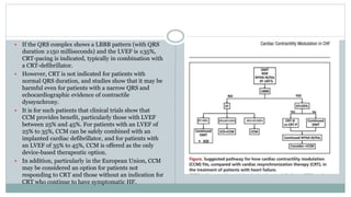  If the QRS complex shows a LBBB pattern (with QRS
duration ≥150 milliseconds) and the LVEF is ≤35%,
CRT-pacing is indicated, typically in combination with
a CRT-defibrillator.
 However, CRT is not indicated for patients with
normal QRS duration, and studies show that it may be
harmful even for patients with a narrow QRS and
echocardiographic evidence of contractile
dyssynchrony.
 It is for such patients that clinical trials show that
CCM provides benefit, particularly those with LVEF
between 25% and 45%. For patients with an LVEF of
25% to 35%, CCM can be safely combined with an
implanted cardiac defibrillator, and for patients with
an LVEF of 35% to 45%, CCM is offered as the only
device-based therapeutic option.
 In addition, particularly in the European Union, CCM
may be considered an option for patients not
responding to CRT and those without an indication for
CRT who continue to have symptomatic HF.
 