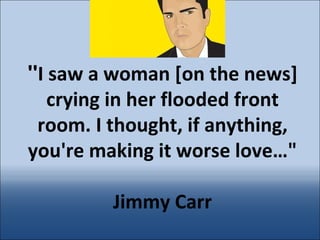 &quot; I saw a woman [on the news] crying in her flooded front room. I thought, if anything, you're making it worse love…&quot;   Jimmy Carr 