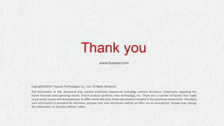 Thank you
www.huawei.com
Copyright©2014 Huawei Technologies Co., Ltd. All Rights Reserved.
The information in this document may contain predictive statements including, without limitation, statements regarding the
future financial and operating results, future product portfolio, new technology, etc. There are a number of factors that could
cause actual results and developments to differ materially from those expressed or implied in the predictive statements. Therefore,
such information is provided for reference purpose only and constitutes neither an offer nor an acceptance. Huawei may change
the information at any time without notice.
 