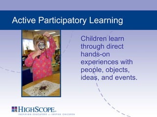 Active Participatory Learning Children learn through direct hands-on experiences with people, objects, ideas, and events. 