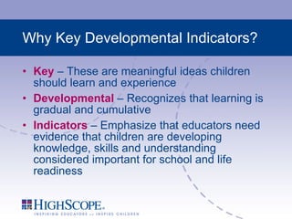 Why Key Developmental Indicators? Key  – These are meaningful ideas children should learn and experience Developmental  – Recognizes that learning is gradual and cumulative Indicators  – Emphasize that educators need evidence that children are developing knowledge, skills and understanding considered important for school and life readiness 