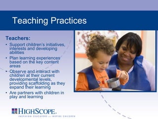 Teaching Practices Teachers: Support children’s initiatives, interests and developing abilities Plan learning experiences based on the key content areas Observe and interact with children at their current developmental levels, providing scaffolding as they expand their learning Are partners with children in play and learning 