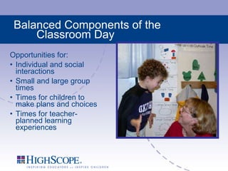 Balanced Components of the Classroom Day Opportunities for: Individual and social interactions Small and large group times Times for children to make plans and choices Times for teacher-planned learning experiences 