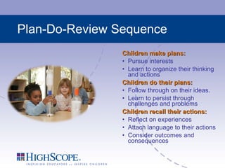 Plan-Do-Review Sequence Children make plans: Pursue interests Learn to organize their thinking and actions Children do their plans: Follow through on their ideas.  Learn to persist through challenges and problems Children recall their actions: Reflect on experiences  Attach language to their actions Consider outcomes and consequences 
