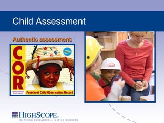 Child Assessment Authentic assessment: Uses observational anecdotes to determine children’s development Is a reliable and valid measure Utilizes cutting edge web-based computer technology to analyze results and share information with parents Benefits: Helps teachers understand and scaffold children’s learning Used as a basis for planning and individualized instruction Strengthens the relationship between home and school 
