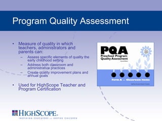 Program Quality Assessment Measure of quality in which teachers, administrators and parents can: Assess specific elements of quality the early childhood setting Address both classroom and administrative practices Create quality improvement plans and annual goals Used for HighScope Teacher and Program Certification 