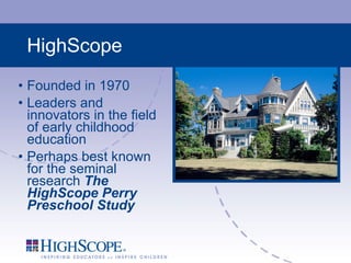 HighScope Founded in 1970 Leaders and innovators in the field of early childhood education Perhaps best known for the seminal research  The HighScope Perry Preschool Study 