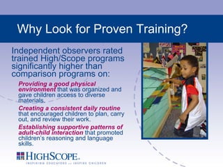 Why Look for Proven Training? Independent observers rated trained High/Scope programs significantly higher than comparison programs on: Providing a good physical environment  that was organized and gave children access to diverse materials. Creating a consistent daily routine  that encouraged children to plan, carry out, and review their work. Establishing supportive patterns of adult-child interaction  that promoted children’s reasoning and language skills. 