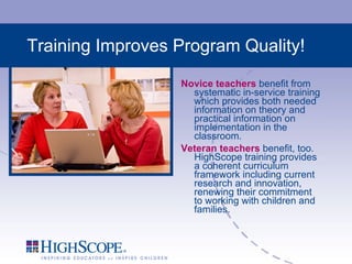 Training Improves Program Quality! Novice teachers  benefit from systematic in-service training which provides both needed information on theory and practical information on implementation in the classroom. Veteran teachers  benefit, too. HighScope training provides a coherent curriculum framework including current research and innovation, renewing their commitment to working with children and families. 