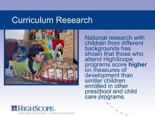 Curriculum Research National research with children from different backgrounds has shown that those who attend HighScope programs score  higher  on measures of development than similar children enrolled in other preschool and child care programs. 