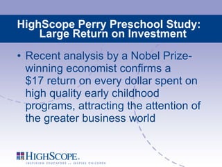 HighScope Perry Preschool Study: Large Return on Investment Recent analysis by a Nobel Prize-winning economist confirms a  $17 return on every dollar spent on high quality early childhood programs, attracting the attention of the greater business world 