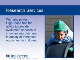 Research Services With any project, HighScope has the ability to provide evaluation services to show an improvement in quality or increased outcomes for children. 