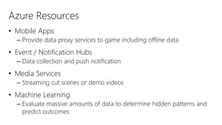 Azure Resources
• Mobile Apps
– Provide data proxy services to game including offline data
• Event / Notification Hubs
– Data collection and push notification
• Media Services
– Streaming cut scenes or demo videos
• Machine Learning
– Evaluate massive amounts of data to determine hidden patterns and
predict outcomes
 