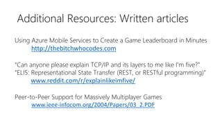 Additional Resources: Written articles
Using Azure Mobile Services to Create a Game Leaderboard in Minutes
http://thebitchwhocodes.com
“Can anyone please explain TCP/IP and its layers to me like I'm five?”
“ELI5: Representational State Transfer (REST, or RESTful programming)”
www.reddit.com/r/explainlikeimfive/
Peer-to-Peer Support for Massively Multiplayer Games
www.ieee-infocom.org/2004/Papers/03_2.PDF
 