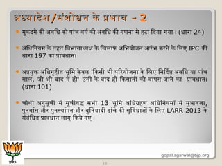  मुकदमे की अधविधि को पांच वषिर की अधविधि की गणना से हटा िदया गया । (धिारा 24)
 अधिधििनयम के तहत िवभागाधयक्ष के िखलाफ अधिभयोजन आरंभ करने के िलए IPC की
धिारा 197 का प्रावधिान।
 अधप्रयुक्त अधिधिगृषहीत भूमिम केवल 'िकसी भी पिरयोजना के िलए िनिदष्ट अधविधि या पांच
साल, जो भी बाद में हो' उसी के बाद ही िकसानों को वापस जाने का प्रावधिान।
(धिारा 101)
 चौथी अधनुसूमची में सूमचीबद्ध सभी 13 भूमिम अधिधिग्रहण अधिधििनयमों में मुआवजा,
पुनवारस और पुनस्थारपन और बुिनयादी ढांचे की सुिवधिाओं के िलए LARR 2013 के
संबंिधित प्रावधिान लागूम िकये गए ।
10
अधधयादेशअधधयादेश//संशोधिन के प्रभावसंशोधिन के प्रभाव -- 22
gopal.agarwal@bjp.org
 