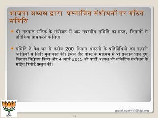  श्री सतपाल मिलक के संयोजन में आठ सदस्यीय सिमित का गठन, िकसानों से
प्रितिक्रिया प्राप्त करने के िलए।
 सिमित ने देश भर से करीब 200 िकसान संगठनों के प्रितिनिधियों एवं हज़ारो
व्यक्तिक्तयों से िनजी मुलाकात की। ईमेल और पोस्ट के माधयम से भी प्रस्ताव प्राप्त हुए
िजनका िवश्लेषिण िकया और 4 माचर 2015 को पाटी अधधयक्ष को सांकेितक संशोधिन के
सिहत िरपोटर प्रस्तुत कीI
11
भाजपा अधधयक्ष दारा प्रस्तािवत संशोधिनों पर गिठतभाजपा अधधयक्ष दारा प्रस्तािवत संशोधिनों पर गिठत
सिमितसिमित
gopal.agarwal@bjp.org
 