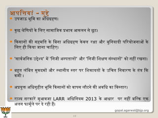  उपजाऊ भूमिमि का अधिधिग्रहण।
 कुछ श्रेणिणयों केण िलिए सामिािजक प्रभाव आकलिन सेण छूमट।
 िकसानों की सहमििति केण िबिना अधिधिग्रहण केणवलि रक्षा और बिुिनयादी पिरयोजनाओं केण
िलिए ही िकया जाना चािहए।
 'सावर्वजिनक उद्देणश्य' मिें 'िनजी अधस्पतिालिों' और 'िनजी िशिक्षण संस्थानों' को नहीं रखना।
 बिहुति लिंिबिति मिुकदमिों और स्थानीय स्तिर पर िशिकायतिों केण उिचति िनवारण केण तिंत्र िक
कमिी ।
 अधप्रयुक्त अधिधिगृहीति भूमिमि िकसानों को वापस लिौटनेण की अधविधि का िवस्तिार।
 राज्य सरकारें मिुआवजा LARR अधिधििनयमि 2013 केण आधिार पर नहीं बििल्क एक
अधलिग फामिूमर्वलिेण पर देण रही हैं।
13
आपितयांआपितयां -- मिुद्देणमिुद्देण
gopal.agarwal@bjp.org
 