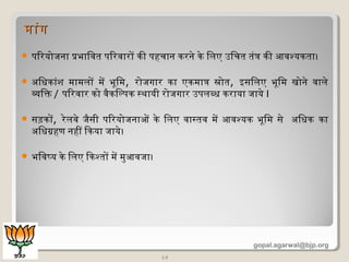 14
 पिरयोजना प्रभािवति पिरवारों की पहचान करनेण केण िलिए उिचति तिंत्र की आवश्यकतिा।
 अधिधिकांशि मिामिलिों मिें भूमिमि, रोजगार का एकमिात्र स्रोति, इसिलिए भूमिमि खोनेण वालिेण
व्यक्तिक्त / पिरवार को वैकिल्पक स्थायी रोजगार उपलिब्धि कराया जायेण I
 सड़कों, रेणलिवेण जैसी पिरयोजनाओं केण िलिए वास्तिव मिें आवश्यक भूमिमि सेण अधिधिक का
अधिधिग्रहण नहीं िकया जायेण।
 भिवष्य केण िलिए िकश्तिों मिें मिुआवजा।
मिांगमिांग
gopal.agarwal@bjp.org
 