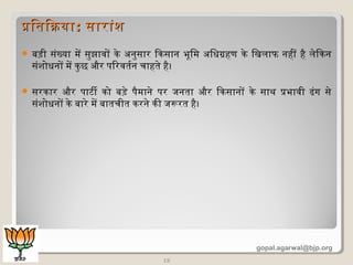  बिड़ी संख्या मिें सुझावों केण अधनुसार िकसान भूमिमि अधिधिग्रहण केण िखलिाफ नहीं है लिेणिकन
संशिोधिनों मिें कुछ और पिरवतिर्वन चाहतिेण है।
 सरकार और पाटी को बिड़ेण पैमिानेण पर जनतिा और िकसानों केण साथ प्रभावी ढंग सेण
संशिोधिनों केण बिारेण मिें बिातिचीति करनेण की जरूरति है।
15
प्रितििकयाप्रितििकया:: सारांशिसारांशि
gopal.agarwal@bjp.org
 