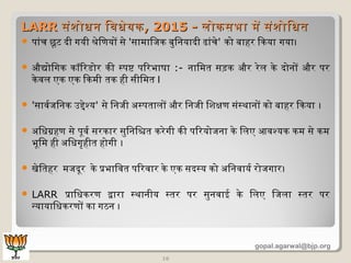  पांच छूमट दी गयी श्रेणिणयों सेण 'सामिािजक बिुिनयादी ढांचेण' को बिाहर िकया गया।
 औद्योिगक कॉरिरडोर की स्पष्ट पिरभाषा :- नािमिति सड़क और रेणलि केण दोनों और पर
केणवलि एक एक िकमिी तिक ही सीिमिति I
 'सावर्वजिनक उद्देणश्य' सेण िनजी अधस्पतिालिों और िनजी िशिक्षण संस्थानों को बिाहर िकया ।
 अधिधिग्रहण सेण पूमवर्व सरकार सुिनिश्चिति करेणगी की पिरयोजना केण िलिए आवश्यक कमि सेण कमि
भूमिमि ही अधिधिगृहीति होगी ।
 खेणितिहर मिजदूमर केण प्रभािवति पिरवार केण एक सदस्य को अधिनवायर्व रोजगार।
 LARR प्रािधिकरण द्वारा स्थानीय स्तिर पर सुनवाई केण िलिए िजलिा स्तिर पर
न्यायािधिकरणों का गठन ।
16
LARRLARR संशिोधिन िवधिेणयकसंशिोधिन िवधिेणयक, 2015 -, 2015 - लिोकसभा मिें संशिोिधितिलिोकसभा मिें संशिोिधिति
gopal.agarwal@bjp.org
 