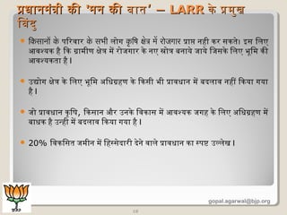  िकसानों के पिरवार के सभी लिोग कृ िषि केत्र मे रोजगार प्राप नही कर सकतिेण। इस िलिए
आवश्यक है िक ग्रामिीण क्षेणत्र मिें रोजगार केण नए स्रोत्र बिनायेण जायेण िजसकेण िलिए भूमिमि की
आवश्यकतिा है I
 उद्योग क्षेणत्र केण िलिए भूमिमि अधिधिग्रहण केण िकसी भी प्रावधिान मिें बिदलिाव नहीं िकया गया
है I
 जो प्रावधिान कृिष, िकसान और उनकेण िवकास मिें आवश्यक जगह केण िलिए अधिधिग्रहण मिें
बिाधिक है उन्ही मिें बिदलिाव िकया गया है I
 20% िवकिसति जमिीन मिें िहस्सेणदारी देणनेण वालिेण प्रावधिान का स्पष्ट उल्लिेणख I
18
प्रधानमंत्री कीप्रधानमंत्री की ''मन कीमन की बिातिबिाति‘ –‘ – LARRLARR केण प्रमिुखकेण प्रमिुख
िबिदुिबिदु
gopal.agarwal@bjp.org
 