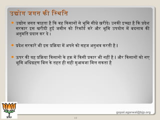  उद्योग जगत चाहता है िकि वह िकिसानों से भूमिमि सीधे ख़रीदे। उनकिी इच्छा है िकि प्रदेश
सरकिार इस खरीदी हुई जमिीन किो िरकिॉर्ड र्ड किरे और भूमिमि उपयोग मिें बदलाव किी
अनुमिित प्रदान किर दे ।
 प्रदेश सरकिारें भी इस प्रिक्रिया मिें अपने किो सहज अनुभव किरती है I
 ऊपर किी यह प्रिक्रिया िकिसानो किे हक़ मिें िकिसी प्रकिार भी नहीं है I और िकिसानों किो नए
भूमिमि अिधग्रहण िबल किे तहत ही सही मिुआवजा िमिल सकिता है
19
उद्योग जगत किी िसथितउद्योग जगत किी िसथित
gopal.agarwal@bjp.org
 