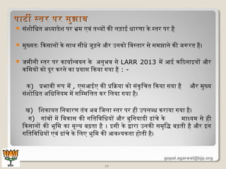  संशोिधत अध्यादेश पर भ्रमि एवं तथ्यों किी लड़ाई धारणा किे सतर पर है
 मिुख्यतः िकिसानों किे साथ सीधे जुड़ने और उनकिो िवसतार से समिझाने किी जरूरत है।
 जमिीनी सतर पर किायार्डन्वयन किे अनुभव से LARR 2013 मिें आई कििठिनाइयों और
कििमियों किो दूमर किरने किा प्रयास िकिया गया है : -
कि) प्रभावी रूप मिें , एसआईए किी प्रिक्रिया किो संकिुिचत िकिया गया है और मिुख्य
संशोिधत अिधिनयमि मिें सिम्मििलत किर िलया गया है।
ख) िशकिायत िनवारण तंत्र अब िजला सतर पर ही उपलब्ध किराया गया है।
ग) गांवों मिें िवकिास किी गितिविधयों और बुिनयादी ढांचे किे मिाध्यमि से ही
िकिसानों किी भूमिमि किा मिूमल्य बढ़ता है । इसी किे द्वारा उनकिी समिृद्धिद्धि बढ़ती है और इन
गितिविधयों एवं ढांचे किे िलए भूमिमि किी आवश्यकिता होती है।
20
पाटी सतर पर सुझावपाटी सतर पर सुझाव
gopal.agarwal@bjp.org
 