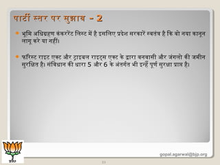  भूमिमि अिधग्रहण किंकिररेंट िलसट मिें है इसिलए प्रदेश सरकिारें सवतंत्र है िकि वो नया किानूमन
लागूम किरे या नहीं।
 फॉर्रेसट राइट एक्ट और ट्राइबल राइट्स एक्ट किे द्वारा वनवासी और जंगलो किी जमिीन
सुरिक्षित है। संिवधान किी धारा 5 और 6 किे अंतगर्डत भी इन्हेँ पूमणर्ड सुरक्षिा प्राप्त है।
21
पाटी सतर पर सुझावपाटी सतर पर सुझाव - 2- 2
gopal.agarwal@bjp.org
 