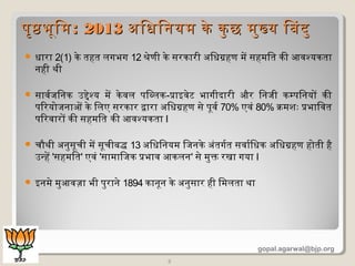  धारा 2(1) के तहत लगभग 12 श्रेणी के सरकारी अिधगहण में सहमित की आवश्यकता
नही थी
 सावरजिनक उद्देश्य में केवल पिब्लक-प्रक्राइवेट भागीदारी और िनजी कम्पिनयों की
पिरयोजनाओं के िलए सरकार द्वारा अिधगहण से पूवर 70% एवं 80% क्रिमशदः प्रक्रभािवत
पिरवारों की सहमित की आवश्यकता I
 चिौथी अनुसूचिी में सूचिीबद्ध 13 अिधिनयम िजनके अंतगरत सवारिधक अिधगहण होती है
उन्हें 'सहमित' एवं 'सामािजक प्रक्रभाव आकलन' से मुक्त रखा गया I
 इनमे मुआवज़ा भी पुराने 1894 कानून के अनुसार ही िमलता था
3
पृषभूिमपृषभूिम:: 20132013 अिधिनयम के कु छ मुख्य िबदुअिधिनयम के कु छ मुख्य िबदु
gopal.agarwal@bjp.org
 
